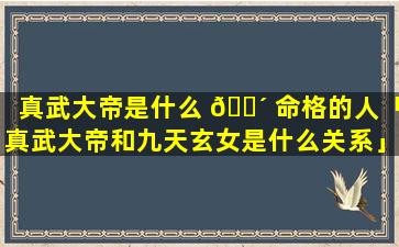 真武大帝是什么 🌴 命格的人「真武大帝和九天玄女是什么关系」